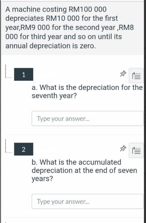 A machine costing RM100 000
depreciates RM10 000 for the first
year,RM9 000 for the second year ,RM8
000 for third year and so on until its
annual depreciation is zero.
1
a. What is the depreciation for the
seventh year?
Type your answer..
2
b. What is the accumulated
depreciation at the end of seven
years?
Type your answer.
