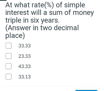 At what rate(%) of simple
interest will a sum of money
triple in six years.
(Answer in two decimal
place)
33.33
23.33
43.33
33.13
