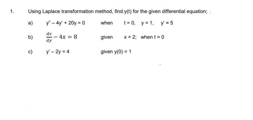 1.
Using Laplace transformation method, find y(t) for the given differential equation;
а)
y" – 4y' + 20y = 0
t= 0, y = 1, y = 5
when
dx
- 4x = 8
dy
x = 2; when t= 0
b)
given
%3D
c)
y' – 2y = 4
given y(0) = 1
