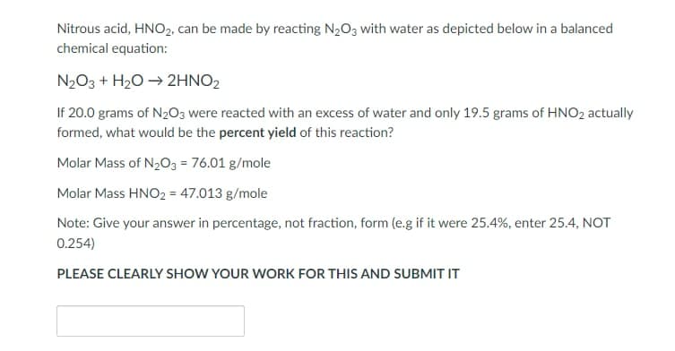 Nitrous acid, HNO₂, can be made by reacting N₂O3 with water as depicted below in a balanced
chemical equation:
N₂O3 + H₂O → 2HNO2
If 20.0 grams of N₂O3 were reacted with an excess of water and only 19.5 grams of HNO₂ actually
formed, what would be the percent yield of this reaction?
Molar Mass of N₂O3 = 76.01 g/mole
Molar Mass HNO2 = 47.013 g/mole
Note: Give your answer in percentage, not fraction, form (e.g if it were 25.4%, enter 25.4, NOT
0.254)
PLEASE CLEARLY SHOW YOUR WORK FOR THIS AND SUBMIT IT