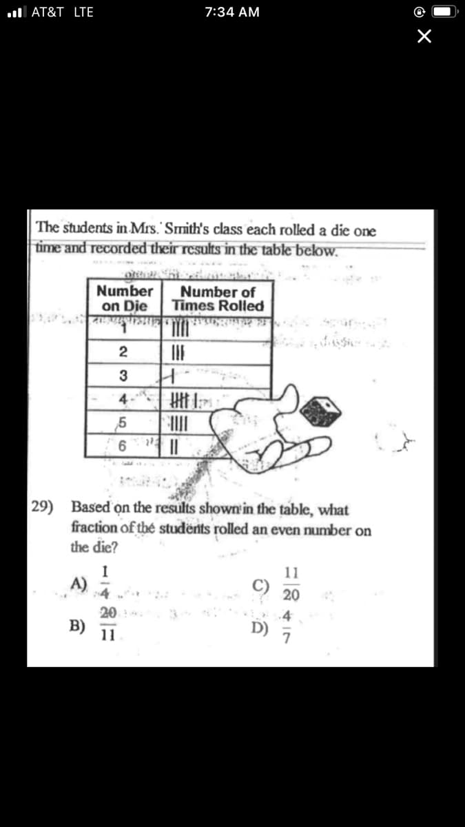 ul AT&T LTE
7:34 AM
The students in Mrs. Smith's class each rolled a die one
time and recorded their results in the table below.
Number
on Die
Number of
Times Rolled
3
4 Htt
6.
29) Based on the results shown in the table, what
fraction of thé students rolled an even number on
the die?
11
A) 4
20
B)
