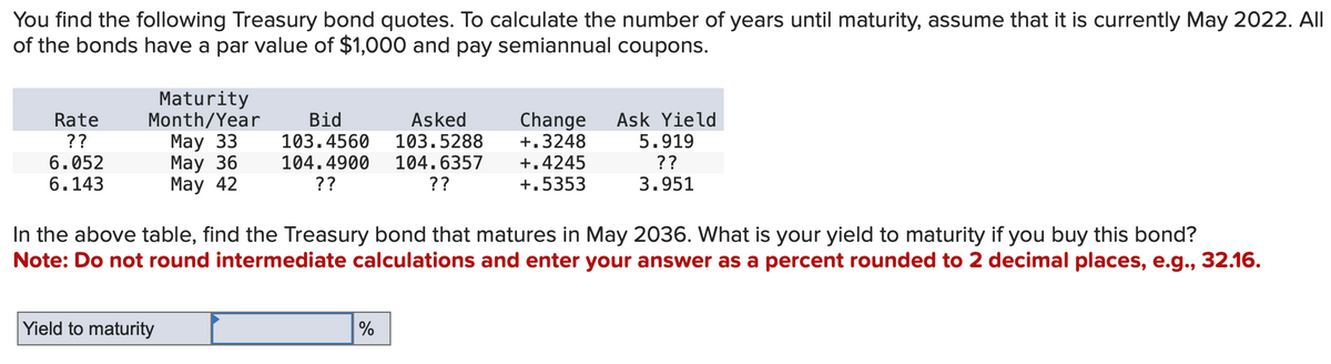 You find the following Treasury bond quotes. To calculate the number of years until maturity, assume that it is currently May 2022. All
of the bonds have a par value of $1,000 and pay semiannual coupons.
Rate
??
6.052
6.143
Maturity
Month/Year
May 33
May 36
May 42
Yield to maturity
Bid
103.4560
Asked
103.5288
104.4900 104.6357
??
??
In the above table, find the Treasury bond that matures in May 2036. What is your yield to maturity if you buy this bond?
Note: Do not round intermediate calculations and enter your answer as a percent rounded to 2 decimal places, e.g., 32.16.
Change Ask Yield
+.3248 5.919
??
+.4245
+.5353
3.951
%