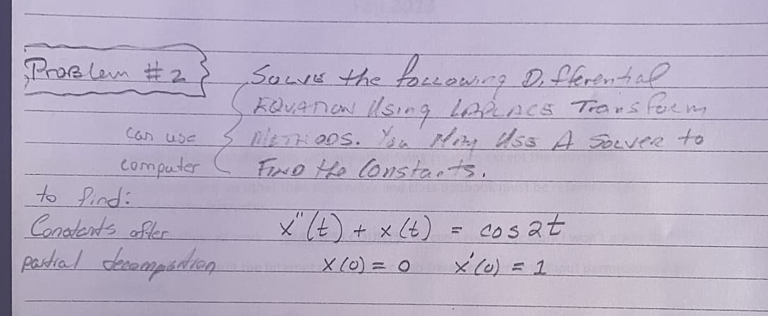 Problem #2
can use
computer
Sows the following Differential
EQUATION I/SinG LAPLACE Transform
METHODS. You Mony Uso A Solver to
- FIND the Constants.
Fapt
to Pind:
Constants after
partial decompartion
x" (t) + x (t)
X (0) = 0
=
cosat
x² (0) = 1