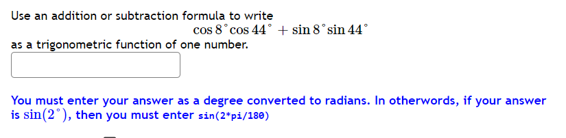 Use an addition or subtraction formula to write
cos 8°cos 44° + sin 8°sin 44°
as a trigonometric function of one number.
You must enter your answer as a degree converted to radians. In otherwords, if your answer
is sin(2°), then you must enter sin(2*pi/180)
