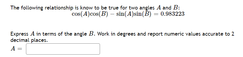 The following relationship is know to be true for two angles A and B:
cos(A)cos(B) – sin(A)sin(B) = 0.983223
Express A in terms of the angle B. Work in degrees and report numeric values accurate to 2
decimal places.
A =
