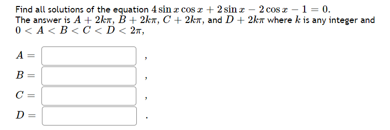 Find all solutions of the equation 4 sin æ cos a + 2 sin x – 2 cos x – 1 = 0.
The answer is A+ 2kr, B + 2kT, C + 2kr, and D+ 2kr wherek is any integer and
0<А<В< С < D< 2т,
A =
B
D
||
