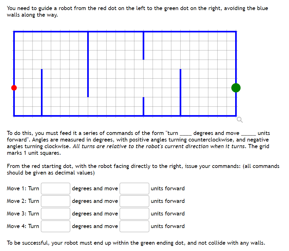 You need to guide a robot from the red dot on the left to the green dot on the right, avoiding the blue
walls along the way.
To do this, you must feed it a series of commands of the form "turn degrees and move
forward". Angles are measured in degrees, with positive angles turning counterclockwise, and negative
angles turning clockwise. All turns are relative to the robot's current direction when it turns. The grid
marks 1 unit squares.
Lunits
From the red starting dot, with the robot facing directly to the right, issue your commands: (all commands
should be given as decimal values)
Move 1: Turn
degrees and move
units forward
Move 2: Turn
degrees and move
units forward
Move 3: Turn
degrees and move
units forward
Move 4: Turn
degrees and move
units forward
To be successful, your robot must end up within the green ending dot, and not collide with any walls.
