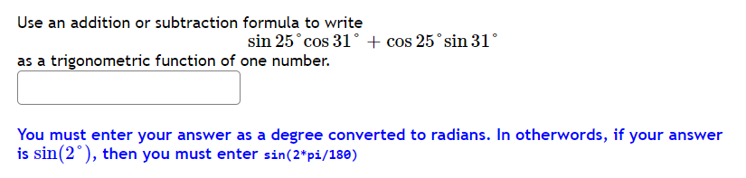 Use an addition or subtraction formula to write
sin 25°cos 31° + cos 25°sin 31°
as a trigonometric function of one number.
You must enter your answer as a degree converted to radians. In otherwords, if your answer
is sin(2°), then you must enter sin(2*pi/180)
