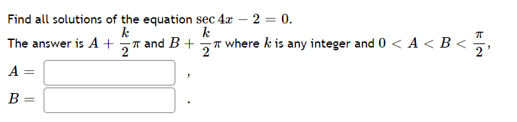 Find all solutions of the equation sec 4x – 2 = 0.
k
k
The answer is A +
T and B +
2
IT where k is any integer and 0 < A < B <
2
2'
A
В -
