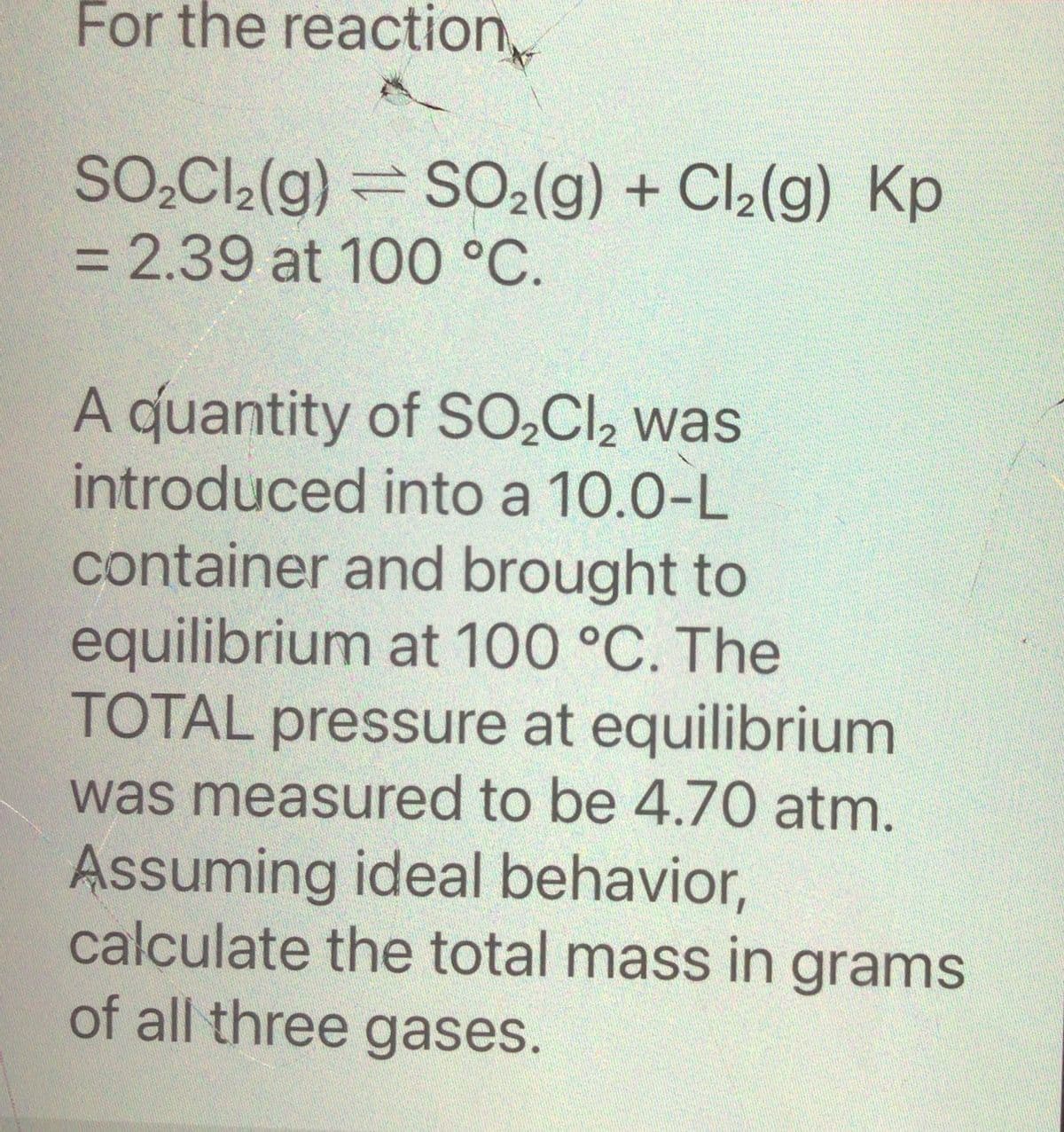 For the reaction
SO₂Cl₂(g) = SO₂(g) + Cl₂(g) Kp
= 2.39 at 100 °C.
A quantity of SO₂Cl₂ was
introduced into a 10.0-L
container and brought to
equilibrium at 100 °C. The
TOTAL pressure at equilibrium
was measured to be 4.70 atm.
Assuming ideal behavior,
calculate the total mass in grams
of all three gases.