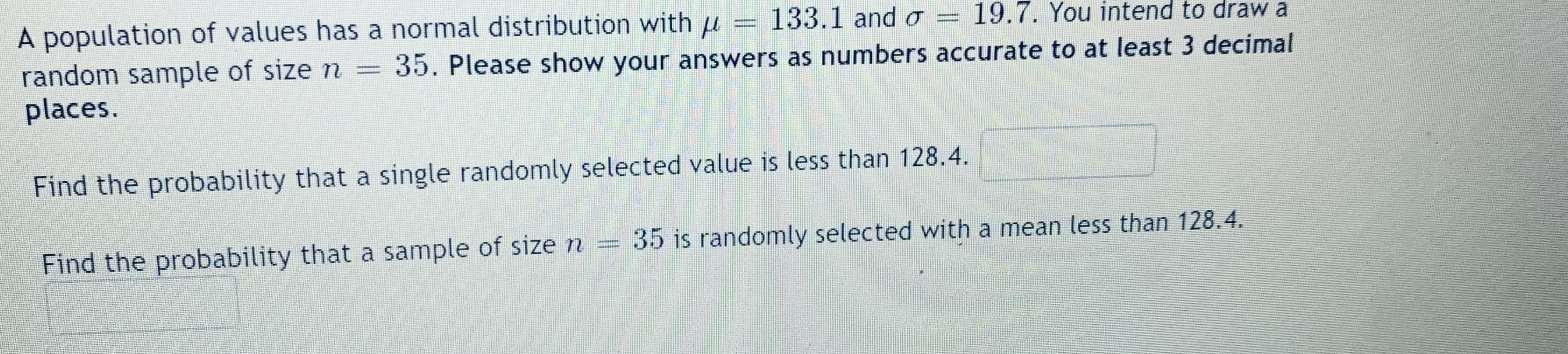 A population of values has a normal distribution with u
random sample of size n =
places.
133.1 and o
19.7. You intend to draw a
35. Please show your answers as numbers accurate to at least 3 decimal
Find the probability that a single randomly selected value is less than 128.4.
Find the probability that a sample of size n
35 is randomly selected with a mean less than 128.4.
