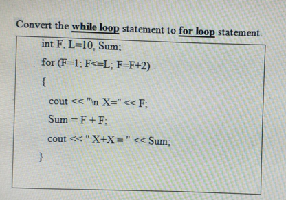 Convert the while loop statement to for loop statement.
int F, L=10, Sum;
for (F=1; F<=L; F=F+2)
cout << "n X=" <<F;
Sum = F+ F;
%3D
cout <<"X+X="<< Sum;
