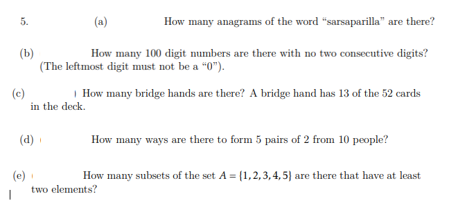 (a)
How many anagrams of the word "sarsaparilla" are there?
(b)
(The leftmost digit must not be a “0").
How many 100 digit numbers are there with no two consecutive digits?
(c)
| How many bridge hands are there? A bridge hand has 13 of the 52 cards
in the deck.
(d)
How many ways are there to form 5 pairs of 2 from 10 people?
(e)
How many subsets of the set A = {1,2,3,4,5} are there that have at least
two elements?
5.
