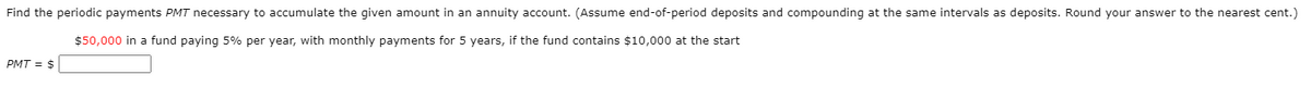 Find the periodic payments PMT necessary to accumulate the given amount in an annuity account. (Assume end-of-period deposits and compounding at the same intervals as deposits. Round your answer to the nearest cent.)
$50,000 in a fund paying 5% per year, with monthly payments for 5 years, if the fund contains $10,000 at the start
PMT = $
