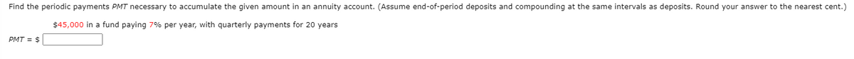 Find the periodic payments PMT necessary to accumulate the given amount in an annuity account. (Assume end-of-period deposits and compounding at the same intervals as deposits. Round your answer to the nearest cent.)
$45,000 in a fund paying 7% per year, with quarterly payments for 20 years
PMT = $
