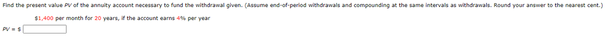 Find the present value PV of the annuity account necessary to fund the withdrawal given. (Assume end-of-period withdrawals and compounding at the same intervals as withdrawals. Round your answer to the nearest cent.)
$1,400 per month for 20 years, if the account earns 4% per year
PV = $
