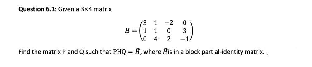 Question 6.1: Given a 3x4 matrix
(3
1
-2
H =
1
1
3
4
2
-1.
Find the matrix P and Q such that PHQ = Â, where Ĥis in a block partial-identity matrix. ,
