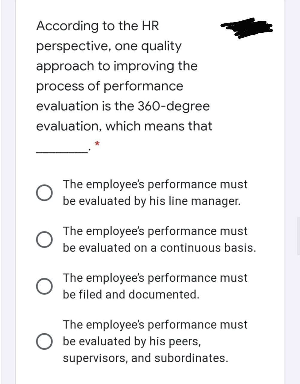 According to the HR
perspective, one quality
approach to improving the
process of performance
evaluation is the 360-degree
evaluation, which means that
The employee's performance must
be evaluated by his line manager.
The employee's performance must
be evaluated on a continuous basis.
The employee's performance must
be filed and documented.
The employee's performance must
be evaluated by his peers,
supervisors, and subordinates.
