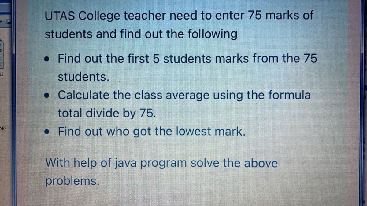 UTAS College teacher need to enter 75 marks of
students and find out the following
• Find out the first 5 students marks from the 75
students.
• Calculate the class average using the formula
total divide by 75.
• Find out who got the lowest mark.
NG
With help of java program solve the above
problems.
