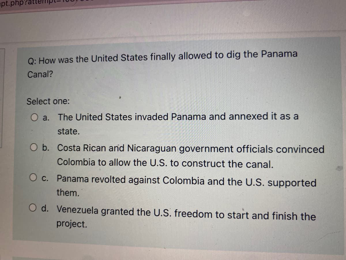 pt.php
Q: How was the United States finally allowed to dig the Panama
Canal?
Select one:
O a. The United States invaded Panama and annexed it as a
state.
O b. Costa Rican and Nicaraguan government officials convinced
Colombia to allow the U.S. to construct the canal.
O c. Panama revolted against Colombia and the U.S. supported
them.
O d. Venezuela granted the U.S. freedom to start and finish the
project.

