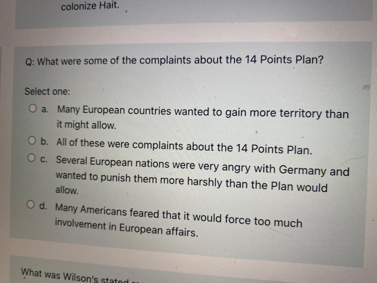 colonize Hait.
Q: What were some of the complaints about the 14 Points Plan?
Select one:
O a. Many European countries wanted to gain more territory than
it might allow.
O b. All of these were complaints about the 14 Points Plan.
O c. Several European nations were very angry with Germany and
wanted to punish them more harshly than the Plan would
allow.
O d. Many Americans feared that it would force too much
involvement in European affairs.
What was Wilson's statod r
