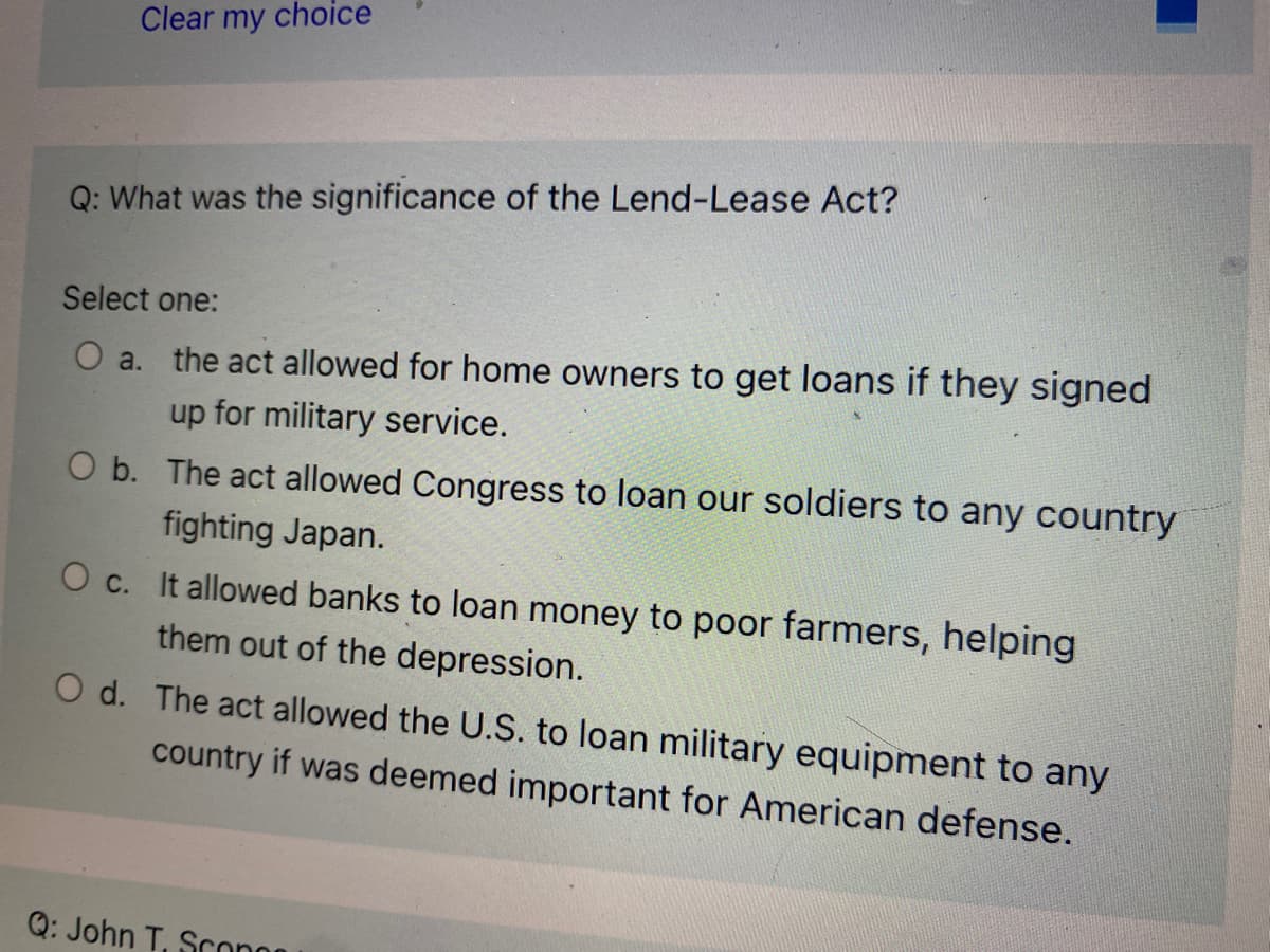 Clear my choice
Q: What was the significance of the Lend-Lease Act?
Select one:
O a. the act allowed for home owners to get loans if they signed
up for military service.
O b. The act allowed Congress to loan our soldiers to any country
fighting Japan.
O c. It allowed banks to loan money to poor farmers, helping
them out of the depression.
O d. The act allowed the U.S. to loan military equipment to any
country if was deemed important for American defense.
Q: John T, Scono
