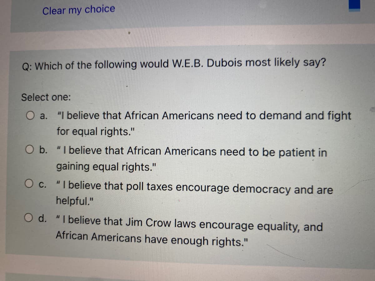 Clear my choice
Q: Which of the following would W.E.B. Dubois most likely say?
Select one:
O a. "I believe that African Americans need to demand and fight
for equal rights."
O b. "I believe that African Americans need to be patient in
gaining equal rights."
O c. "I believe that poll taxes encourage democracy and are
helpful."
O d. "I believe that Jim Crow laws encourage equality, and
African Americans have enough rights."
