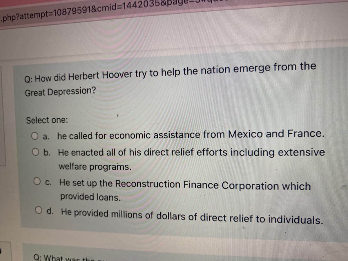 .php?attempt3D10879591&cmid%3D1442035&pa
Q: How did Herbert Hoover try to help the nation emerge from the
Great Depression?
Select one:
O a. he called for economic assistance from Mexico and France.
O b. He enacted all of his direct relief efforts including extensive
welfare programs.
O c. He set up the Reconstruction Finance Corporation which
provided loans.
O d. He provided millions of dollars of direct relief to individuals.
Q: What was the
