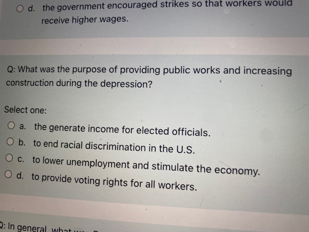 O d. the government encouraged strikes so that workers would
receive higher wages.
Q: What was the purpose of providing public works and increasing
construction during the depression?
Select one:
O a. the generate income for elected officials.
O b. to end racial discrimination in the U.S.
O c. to lower unemployment and stimulate the economy.
O d. to provide voting rights for all workers.
2: In general what
