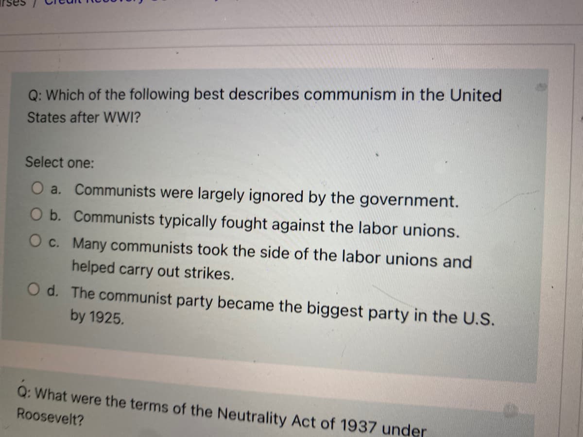 Q: Which of the following best describes communism in the United
States after WWI?
Select one:
O a. Communists were largely ignored by the government.
O b. Communists typically fought against the labor unions.
O c. Many communists took the side of the labor unions and
helped carry out strikes.
O d. The communist party became the biggest party in the U.S.
by 1925.
Q: What were the terms of the Neutrality Act of 1937 under
Roosevelt?
