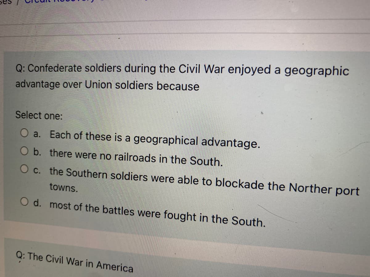 Q: Confederate soldiers during the Civil War enjoyed a geographic
advantage over Union soldiers because
Select one:
O a. Each of these is a geographical advantage.
O b. there were no railroads in the South.
O c. the Southern soldiers were able to blockade the Norther port
towns.
O d. most of the battles were fought in the South.
Q: The Civil War in America
