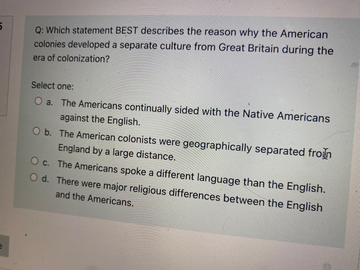 Q: Which statement BEST describes the reason why the American
colonies developed a separate culture from Great Britain during the
era of colonization?
Select one:
O a. The Americans continually sided with the Native Americans
against the English.
O b. The American colonists were geographically separated frosn
England by a large distance.
O c. The Americans spoke a different language than the English.
O d. There were major religious differences between the English
and the Americans.
