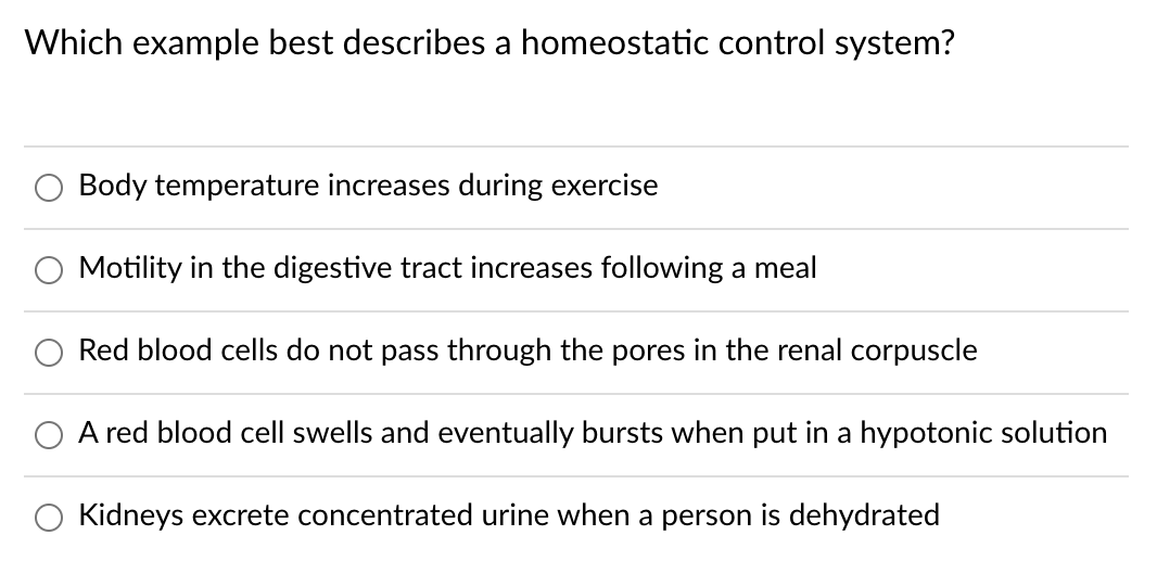 Which example best describes a homeostatic control system?
Body temperature increases during exercise
Motility in the digestive tract increases following a meal
Red blood cells do not pass through the pores in the renal corpuscle
A red blood cell swells and eventually bursts when put in a hypotonic solution
Kidneys excrete concentrated urine when a person is dehydrated
