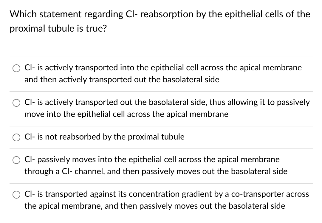 Which statement regarding Cl- reabsorption by the epithelial cells of the
proximal tubule is true?
Cl- is actively transported into the epithelial cell across the apical membrane
and then actively transported out the basolateral side
Cl- is actively transported out the basolateral side, thus allowing it to passively
move into the epithelial cell across the apical membrane
Cl- is not reabsorbed by the proximal tubule
Cl- passively moves into the epithelial cell across the apical membrane
through a Cl- channel, and then passively moves out the basolateral side
Cl- is transported against its concentration gradient by a co-transporter across
the apical membrane, and then passively moves out the basolateral side
