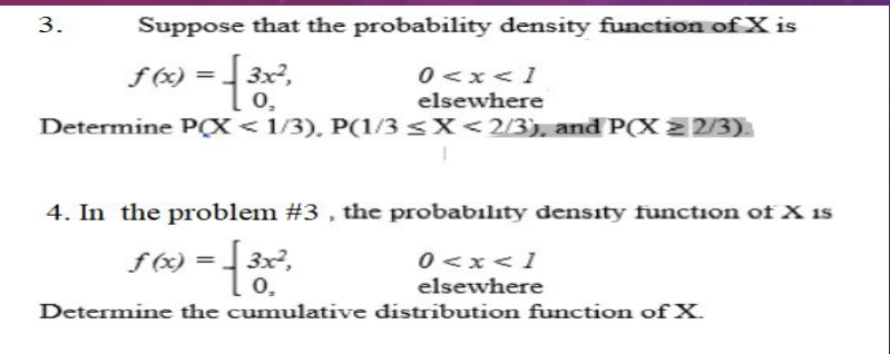 3.
Suppose that the probability density function of X is
0 <x<1
elsewhere
f (x) =
3x²,
0,
Determine PX< 1/3), P(1/3 <X<2/3). and P(X 2 2/3)
4. In the problem #3 , the probabılıty density function of X is
f (x) =
3x²,
0 <x<1
0.
elsewhere
Determine the cumulative distribution function of X.
