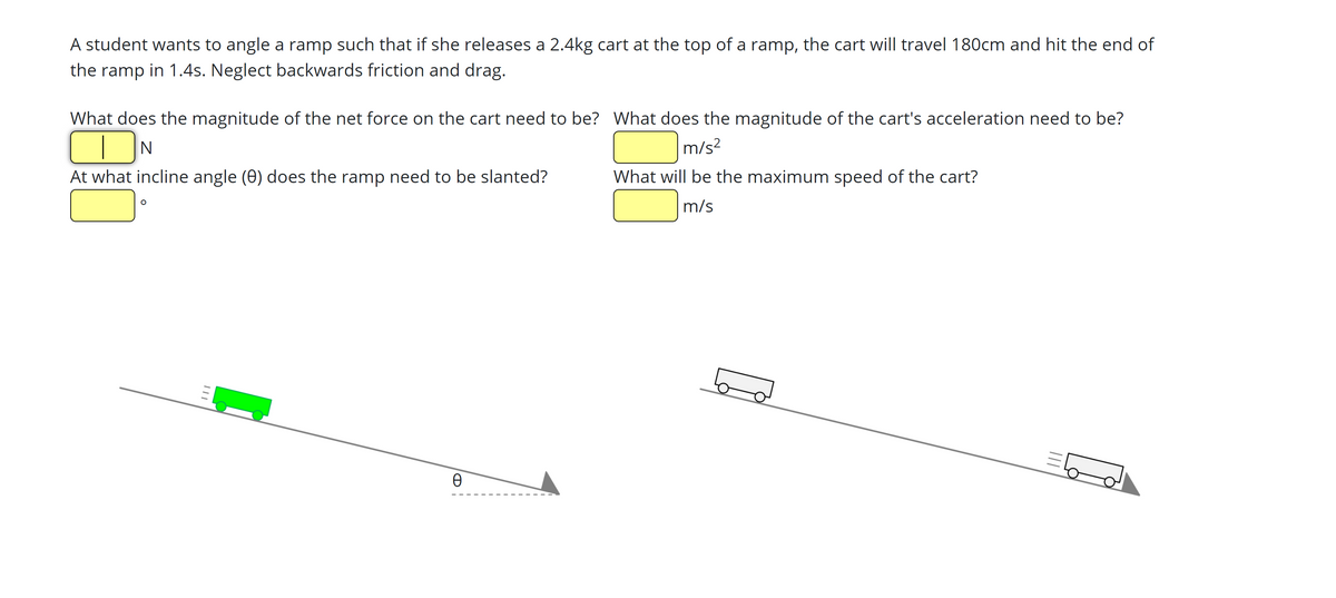 A student wants to angle a ramp such that if she releases a 2.4kg cart at the top of a ramp, the cart will travel 180cm and hit the end of
the ramp in 1.4s. Neglect backwards friction and drag.
What does the magnitude of the net force on the cart need to be? What does the magnitude of the cart's acceleration need to be?
m/s?
At what incline angle (0) does the ramp need to be slanted?
What will be the maximum speed of the cart?
m/s
