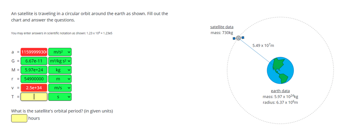 An satellite is traveling in a circular orbit around the earth as shown. Fill out the
chart and answer the questions.
satellite data
You may enter answers in scientific notation as shown: 1.23 x 105 = 1.23e5
mass: 730kg
5.49 x 107m
a = 11599999300
m/s2
G =
6.67e-11
m3/kg s2 v
M =
5.97e+24
kg
r
54900000
m
V
2.5e+34
m/s
earth data
T =
mass: 5.97 x 1024kg
radius: 6.37 x 10°m
What is the satellite's orbital period? (in given units)
hours
