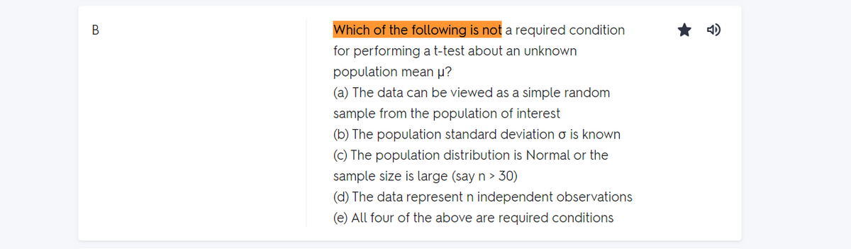 Which of the following is not a required condition
for performing a t-test about an unknown
population mean u?
(a) The data can be viewed as a simple random
sample from the population of interest
(b) The population standard deviation o is known
(c) The population distribution is Normal or the
sample size is large (say n > 30)
(d) The data represent n independent observations
(e) All four of the above are required conditions
