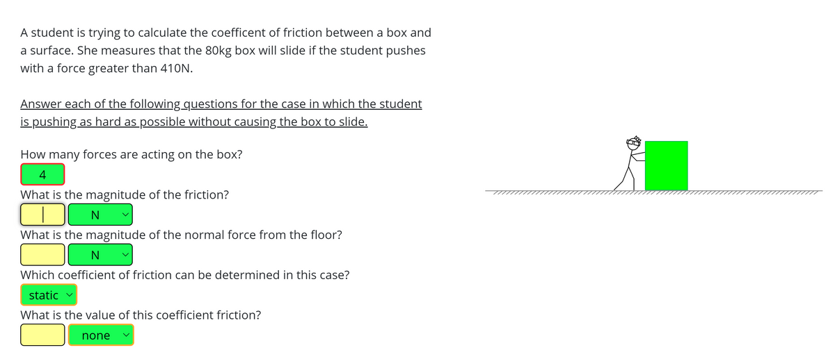 A student is trying to calculate the coefficent of friction between a box and
a surface. She measures that the 80kg box will slide if the student pushes
with a force greater than 410N.
Answer each of the following guestions for the case in which the student
is pushing as hard as possible without causing the box to slide.
How many forces are acting on the box?
4
What is the magnitude of the friction?
What is the magnitude of the normal force from the floor?
Which coefficient of friction can be determined in this case?
static v
What is the value of this coefficient friction?
none
