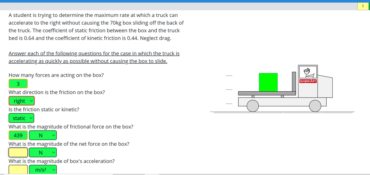 1
A student is trying to determine the maximum rate at which a truck can
accelerate to the right without causing the 70kg box sliding off the back of
the truck. The coefficient of static friction between the box and the truck
bed is 0.64 and the coefficient of kinetic friction is 0.44. Neglect drag.
Answer each of the following questions for the case in which the truck is
accelerating as quickly as possible without causing the box to slide.
How many forces are acting on the box?
BARNHART
What direction is the friction on the box?
right
Is the friction static or kinetic?
static v
What is the magnitude of frictional force on the box?
439
What is the magnitude of the net force on the box?
N
What is the magnitude of box's acceleration?
m/s?
