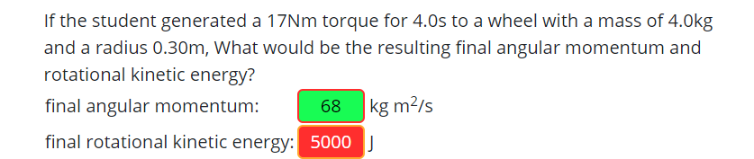 If the student generated a 17NM torque for 4.0s to a wheel with a mass of 4.0kg
and a radius 0.30m, What would be the resulting final angular momentum and
rotational kinetic energy?
final angular momentum:
68 kg m?/s
final rotational kinetic energy: 5000 J
