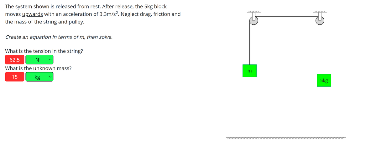 The system shown is released from rest. After release, the 5kg block
moves upwards with an acceleration of 3.3m/s?. Neglect drag, friction and
the mass of the string and pulley.
Create an equation in terms of m, then solve.
What is the tension in the string?
62.5
What is the unknown mass?
15
kg
5kg
