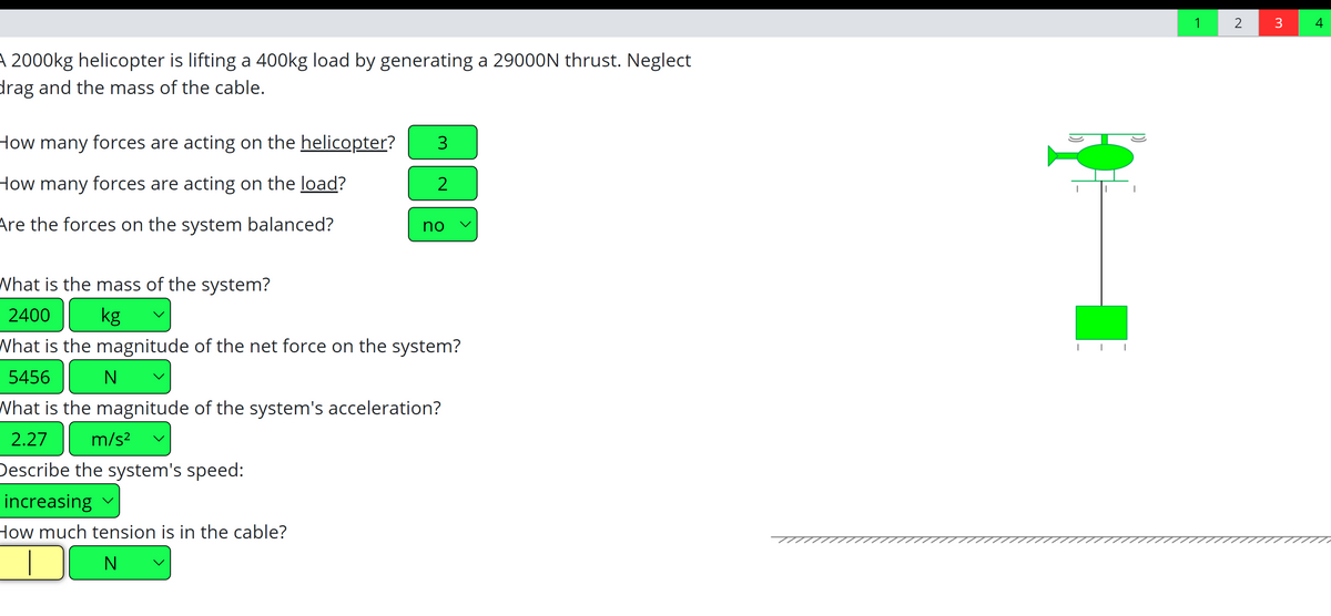 1
2
4
A 2000kg helicopter is lifting a 400kg load by generating a 29000N thrust. Neglect
drag and the mass of the cable.
How many forces are acting on the helicopter?
How many forces are acting on the load?
2
Are the forces on the system balanced?
no
What is the mass of the system?
2400
kg
What is the magnitude of the net force on the system?
5456
What is the magnitude of the system's acceleration?
2.27
m/s?
Describe the system's speed:
increasing
How much tension is in the cable?
N
>
