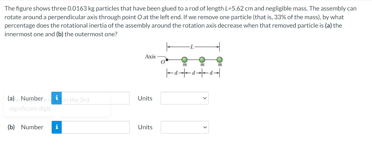 The figure shows three 0.0163 kg particles that have been glued to a rod of length L=5.62 cm and negligible mass. The assembly can
rotate around a perpendicular axis through point O at the left end. If we remove one particle (that is, 33% of the mass), by what
percentage does the rotational inertia of the assembly around the rotation axis decrease when that removed particle is (a) the
innermost one and (b) the outermost one?
Axis
m
d
(a) e Number
i
in the 3rd
Units
significant digit.
(b) Number
Units
