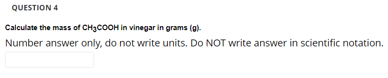 QUESTION 4
Calculate the mass of CH3COOH in vinegar in grams (g).
Number answer only, do not write units. Do NOT write answer in scientific notation.
