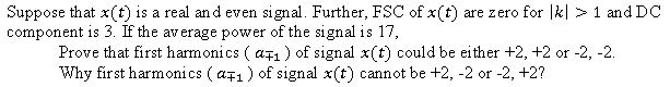 Suppose that x(t) is a real and even signal. Further, FSC of x(t) are zero for |k| >1 and DC
component is 3. If the average power of the signal is 17,
Prove that first harmonics ( ațı ) of signal x(t) could be either +2, +2 or -2, -2.
Why first harmonics ( a71) of signal x(t) cannot be +2, -2 or -2, +2?
