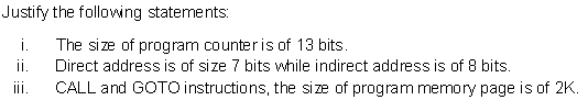 Justify the following statements:
i.
The size of program counter is of 13 bits.
ii.
Direct address is of size 7 bits while indirect address is of 8 bits.
ii.
CALL and GOTO instructions, the size of program memory page is of 2K.
