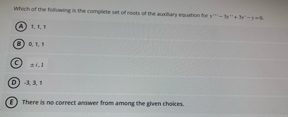 Which of the following is the complete set of roots of the auxiliary equation for y"-3y"+3y'-y=0.
A 1, 1, 1
B
0, 1, 1
Ⓒ+1,1
D-3,3,1
E There is no correct answer from among the given choices.