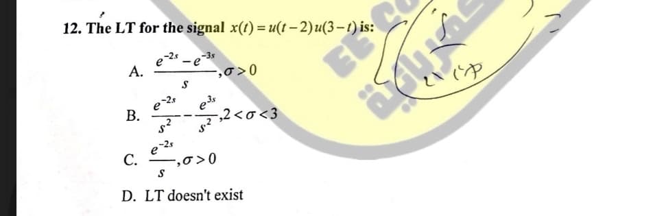 12. The LT for the signal x(t) = u(t – 2)u(3-t) is:
e2 - e
A.
-,0>0
В.
,2<o<3
e 2s
C.
-,0 >0
D. LT doesn't exist
