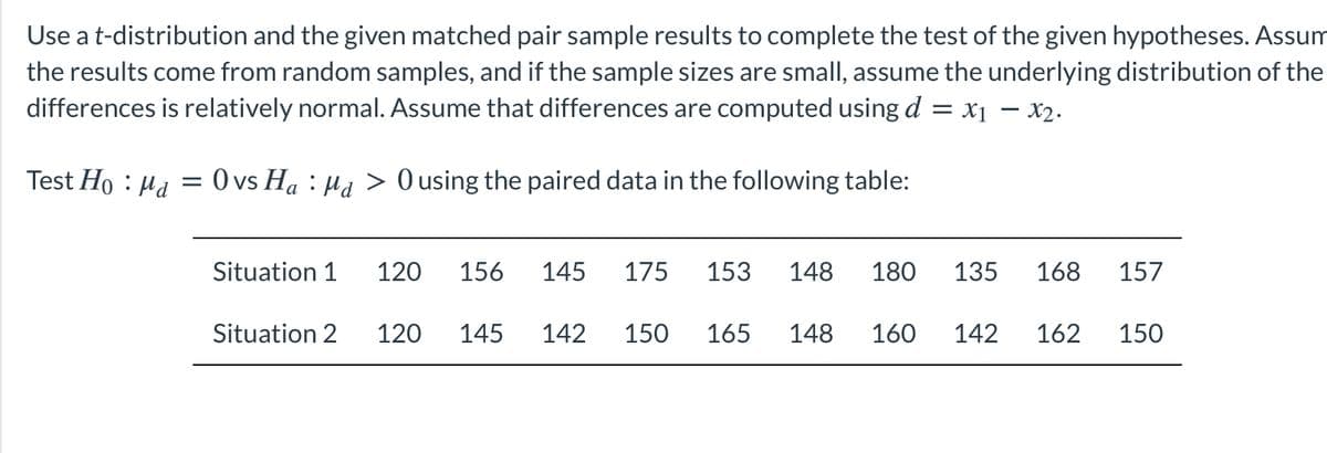 Use a t-distribution and the given matched pair sample results to complete the test of the given hypotheses. Assum
the results come from random samples, and if the sample sizes are small, assume the underlying distribution of the
differences is relatively normal. Assume that differences are computed using d = x1 – x2.
Test Ho : Ha = 0 vs Ha : Ha > 0 using the paired data in the following table:
Situation 1
120
156
145
175
153
148
180
135
168
157
Situation 2
120
145
142
150
165
148
160
142
162
150
